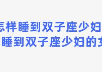 怎样睡到双子座少妇 怎样睡到双子座少妇的女人